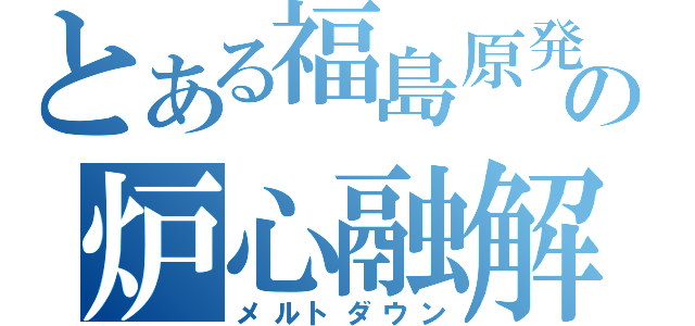 とある福島原発の炉心融解（メルトダウン）