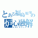 とある福島原発の炉心融解（メルトダウン）