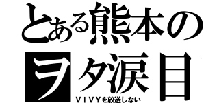 とある熊本のヲタ涙目（ＶＩＶＹを放送しない）