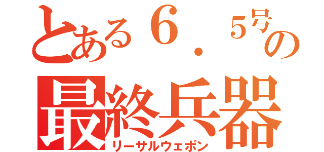 とある６．５号機の最終兵器（リーサルウェポン）