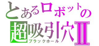 とあるロボットの超吸引穴Ⅱ（ブラックホール）