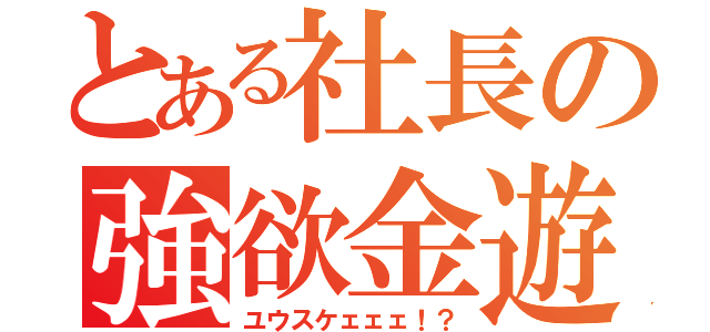 とある社長の強欲金遊（ユウスケェェェ！？）