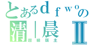 とあるｄｆｗｏｏｌの清｜晨Ⅱ（超級版主）