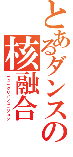 とあるダンスの核融合（ニュ－クリアフュ－ジョン）