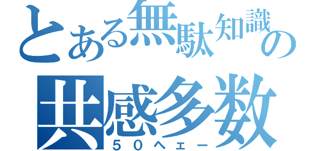 とある無駄知識の共感多数（５０ヘェー）