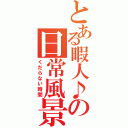 とある暇人♪の日常風景（くだらない時間）