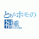 とあるホモの福重（ただの変態❗️）