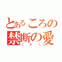 とあるころの禁断の愛（こホ？）