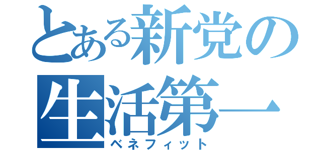 とある新党の生活第一（ベネフィット）