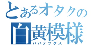 とあるオタクの白黄模様（ババデックス）