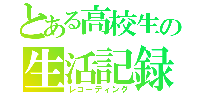 とある高校生の生活記録（レコーディング）