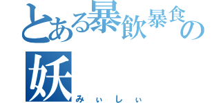 とある暴飲暴食の妖（みぃしぃ）