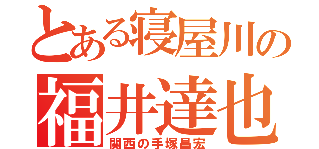 とある寝屋川の福井達也（関西の手塚昌宏）