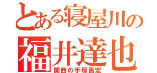 とある寝屋川の福井達也（関西の手塚昌宏）