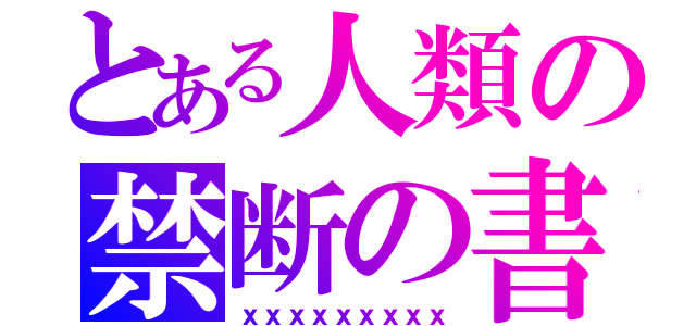 とある人類の禁断の書（ｘｘｘｘｘｘｘｘｘ）