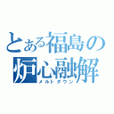 とある福島の炉心融解（メルトダウン）