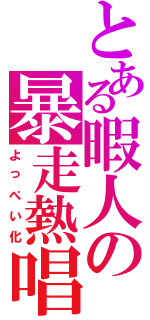 とある暇人の暴走熱唱（よっぺい化）