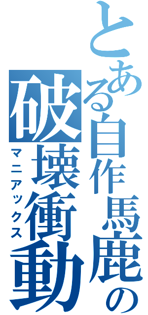 とある自作馬鹿の破壊衝動（マニアックス）