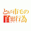 とある市毛の自慰行為（オナニー）