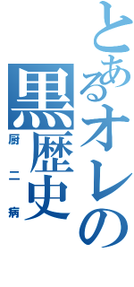 とあるオレの黒歴史（厨二病）