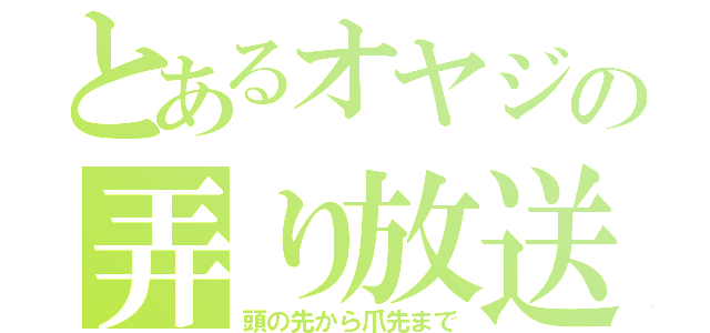 とあるオヤジの弄り放送（頭の先から爪先まで）