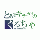 とあるキチガイのぐるちゃ（キチガイが何か？ｗ）