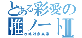 とある彩愛の推ノートⅡ（攻略対象異常）