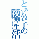 とある敦子の夜型生活（ぐっせるライフ）