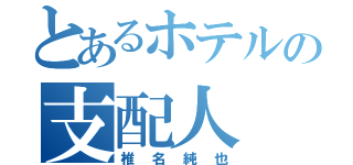 とあるホテルの支配人（椎名純也）