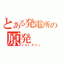 とある発電所の原発（メルトダウン）