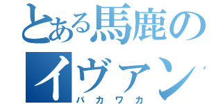 とある馬鹿のイヴァン（バカワカ）