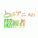 とあるアニメの傍観者（多分、オタク）