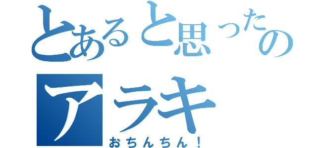 とあると思ったのかい？  あほのアラキ（おちんちん！）