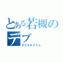 とある若槻のデブ（８０キログラム）