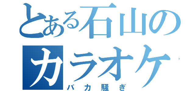 とある石山のカラオケ（バカ騒ぎ）