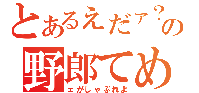 とあるぇだァ？この野郎てめ（ェがしゃぶれよ）