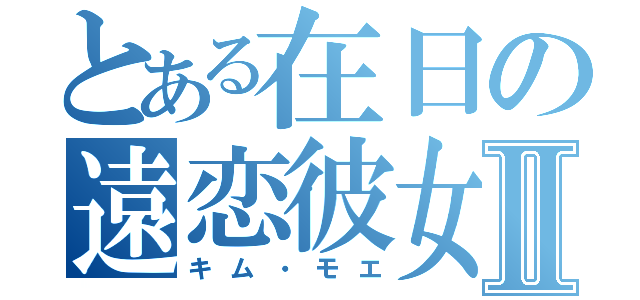 とある在日の遠恋彼女Ⅱ（キム・モエ）