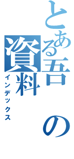 とある吾の資料（インデックス）