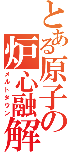 とある原子の炉心融解（メルトダウン）