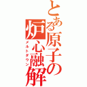 とある原子の炉心融解（メルトダウン）