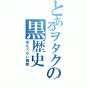 とあるヲタクの黒歴史（見たくない現実）