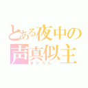 とある夜中の声真似主？（まかろん＾）