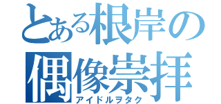 とある根岸の偶像崇拝（アイドルヲタク）