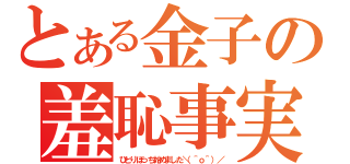 とある金子の羞恥事実（ひとりぼっち始めました＼（＾ｏ＾）／）