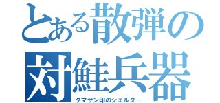 とある散弾の対鮭兵器（クマサン印のシェルター）