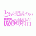 とある肥満のの放縦懶惰（ひぃあや）