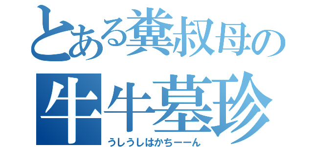 とある糞叔母の牛牛墓珍（うしうしはかちーーん）