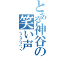 とある神谷の笑い声（へっへっへっへっへ）