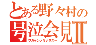 とある野々村の号泣会見Ⅱ（ワガケンノミナラズー）