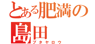 とある肥満の島田（ブタヤロウ）